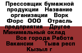 Прессовщик бумажной продукции › Название организации ­ Ворк Форс, ООО › Отрасль предприятия ­ Другое › Минимальный оклад ­ 27 000 - Все города Работа » Вакансии   . Тыва респ.,Кызыл г.